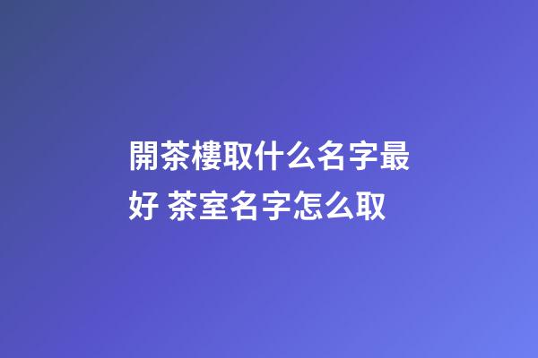 開茶樓取什么名字最好 茶室名字怎么取